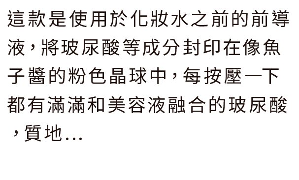 這款是使用於化妝水之前的前導液，將玻尿酸等成分封印在像魚子醬的粉色晶球中，每按壓一下都有滿滿和美容液融合的玻尿酸，質地...