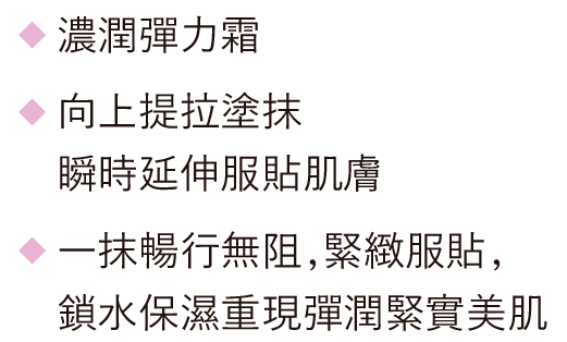 濃潤彈力霜 / 向上提拉塗抹瞬時延伸服貼肌膚 / 一抹暢行無阻，緊緻服貼，鎖水保濕重現彈潤緊實美肌