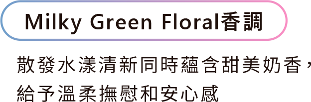 Milky Green Floral香調 散發水漾清新同時蘊含甜美奶香， 給予溫柔撫慰和安心感