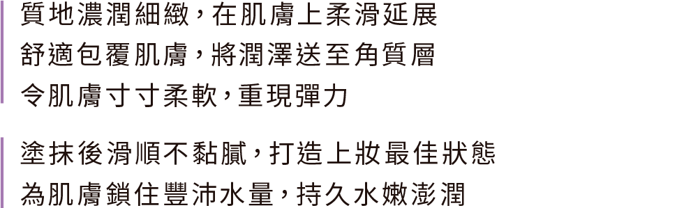 質地濃潤細緻，在肌膚上柔滑延展 舒適包覆肌膚，將潤澤送至角質層 令肌膚寸寸柔軟，重現彈力；塗抹後滑順不黏膩，打造上妝最佳狀態 為肌膚鎖住豐沛水量，持久水嫩澎潤