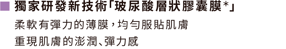 獨家研發新技術｢玻尿酸層狀膠囊膜＊｣柔軟有彈力的薄膜，均勻服貼肌膚 重現肌膚的澎潤､彈力感。＊含有玻尿酸澎潤成分