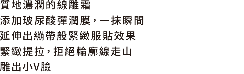 質地濃潤的線雕霜 添加玻尿酸彈潤膜，一抹瞬間 延伸出繃帶般緊緻服貼效果 緊緻提拉，拒絕輪廓線走山，雕出小V臉