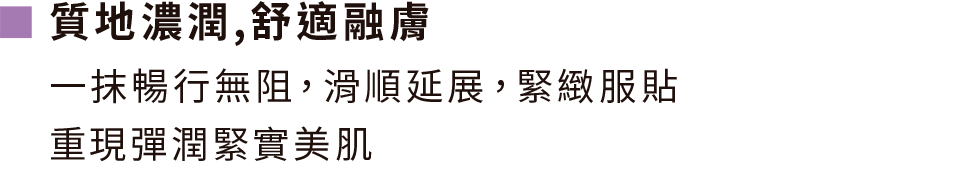 質地濃潤,舒適融膚,一抹暢行無阻，滑順延展，緊緻服貼 重現彈潤緊實美肌