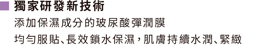 獨家研發新技術,添加保濕成分的玻尿酸彈潤膜 均勻服貼､長效鎖水保濕，肌膚持續水潤､緊緻