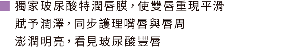 獨家玻尿酸特潤唇膜，使雙唇重現平滑 賦予潤澤，同步護理嘴唇與唇周 澎潤明亮，看見玻尿酸豐唇