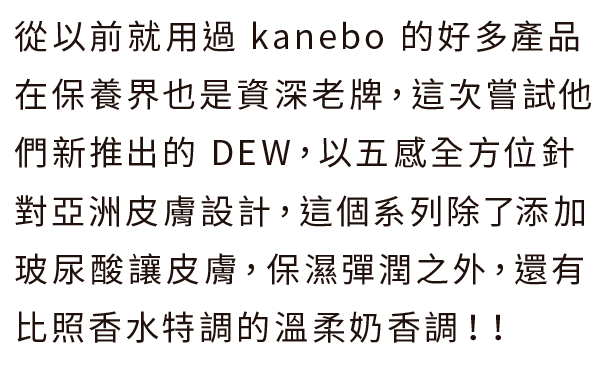 從以前就用過 kanebo 的好多產品 在保養界也是資深老牌，這次嘗試他們新推出的 DEW，以五感全方位針對亞洲皮膚設計，這個系列除了添加玻尿酸讓皮膚，保濕彈潤之外，還有比照香水特調的溫柔奶香調！！
