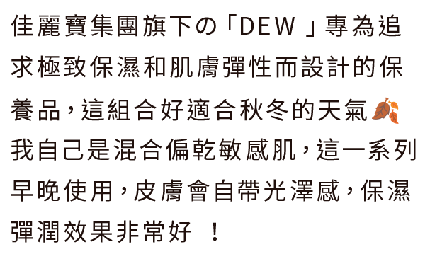 佳麗寶集團旗下の「DEW 」專為追求極致保濕和肌膚彈性而設計的保養品，這組合好適合秋冬的天氣🍂我自己是混合偏乾敏感肌，這一系列早晚使用，皮膚會自帶光澤感，保濕彈潤效果非常好 ！
