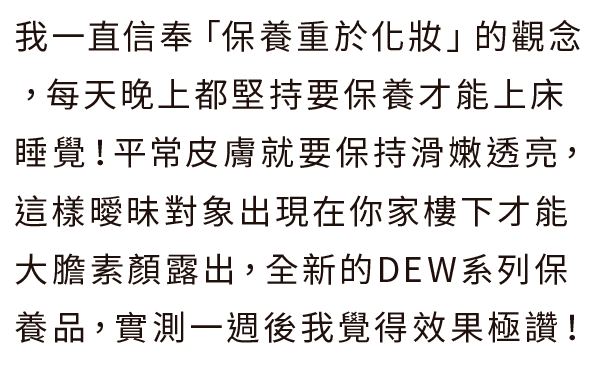 我一直信奉「保養重於化妝」的觀念，每天晚上都堅持要保養才能上床睡覺！平常皮膚就要保持滑嫩透亮，這樣曖昧對象出現在你家樓下才能大膽素顏露出，全新的DEW系列保養品，實測一週後我覺得效果極讚！
