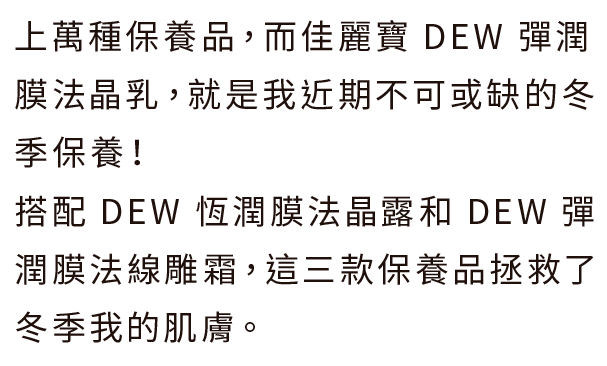 上萬種保養品，而佳麗寶 DEW 彈潤膜法晶乳，就是我近期不可或缺的冬季保養！
搭配 DEW 恆潤膜法晶露和 DEW 彈潤膜法線雕霜，這三款保養品拯救了冬季我的肌膚。
