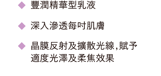 豐潤精華型乳液 / 深入滲透每吋肌膚 / 晶膜反射及擴散光線，賦予適度光澤及柔焦效果